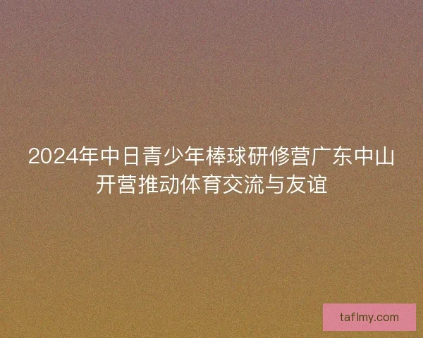 2024年中日青少年棒球研修营广东中山开营推动体育交流与友谊