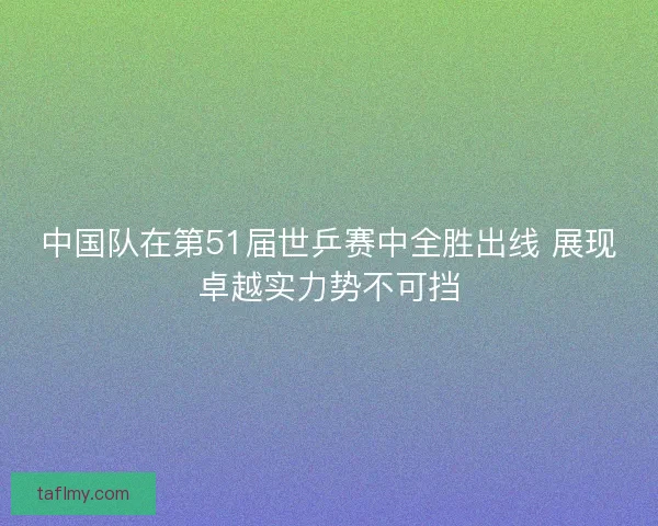 中国队在第51届世乒赛中全胜出线 展现卓越实力势不可挡