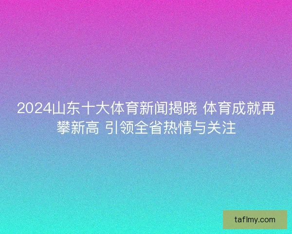 2024山东十大体育新闻揭晓 体育成就再攀新高 引领全省热情与关注