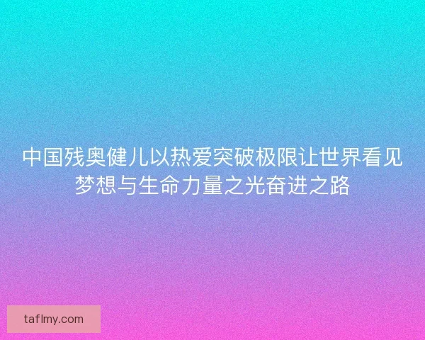 中国残奥健儿以热爱突破极限让世界看见梦想与生命力量之光奋进之路