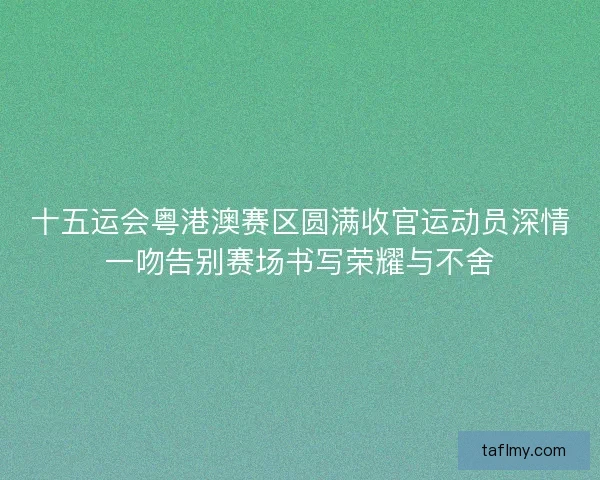 十五运会粤港澳赛区圆满收官运动员深情一吻告别赛场书写荣耀与不舍