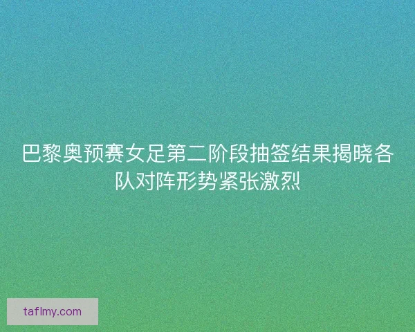 巴黎奥预赛女足第二阶段抽签结果揭晓各队对阵形势紧张激烈