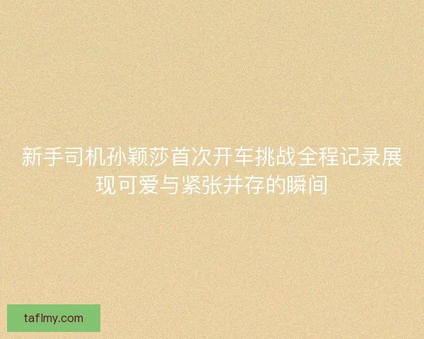 新手司机孙颖莎首次开车挑战全程记录展现可爱与紧张并存的瞬间