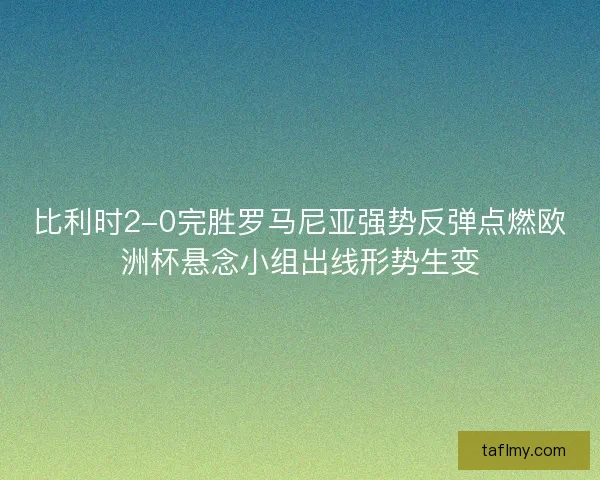 比利时2-0完胜罗马尼亚强势反弹点燃欧洲杯悬念小组出线形势生变