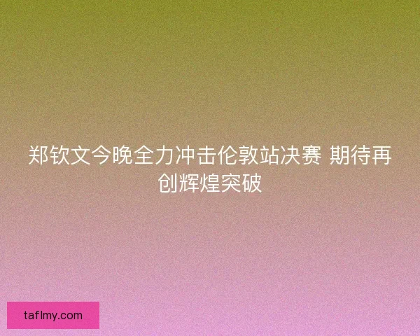 郑钦文今晚全力冲击伦敦站决赛 期待再创辉煌突破