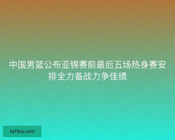 中国男篮公布亚锦赛前最后五场热身赛安排全力备战力争佳绩