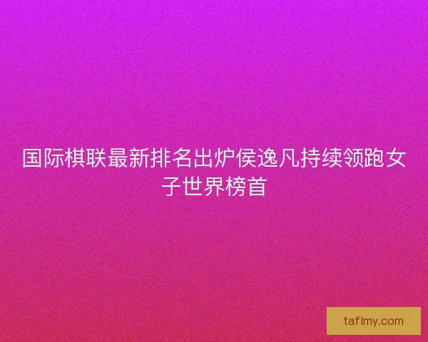 国际棋联最新排名出炉侯逸凡持续领跑女子世界榜首