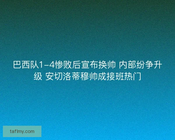巴西队1-4惨败后宣布换帅 内部纷争升级 安切洛蒂穆帅成接班热门