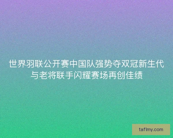 世界羽联公开赛中国队强势夺双冠新生代与老将联手闪耀赛场再创佳绩
