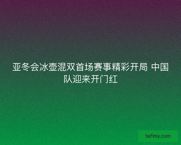 亚冬会冰壶混双首场赛事精彩开局 中国队迎来开门红