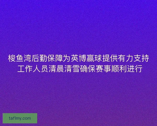 梭鱼湾后勤保障为英博赢球提供有力支持 工作人员清晨清雪确保赛事顺利进行