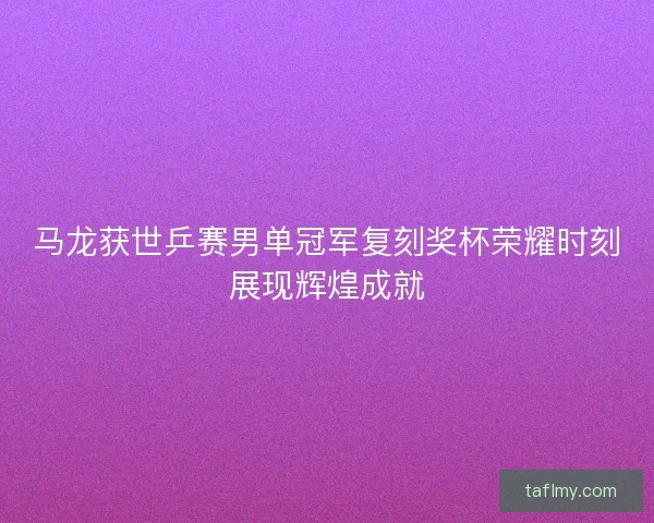 马龙获世乒赛男单冠军复刻奖杯荣耀时刻展现辉煌成就