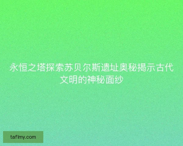 永恒之塔探索苏贝尔斯遗址奥秘揭示古代文明的神秘面纱
