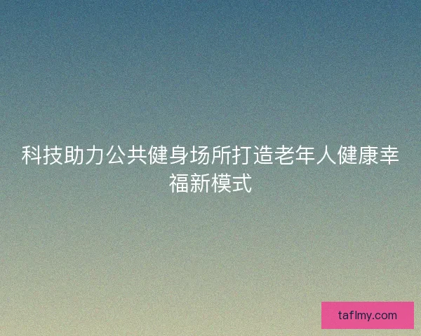 科技助力公共健身场所打造老年人健康幸福新模式
