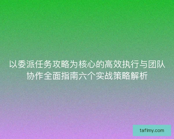 以委派任务攻略为核心的高效执行与团队协作全面指南六个实战策略解析