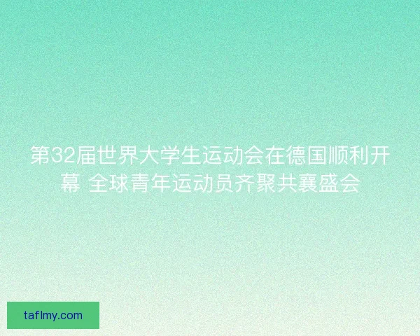 第32届世界大学生运动会在德国顺利开幕 全球青年运动员齐聚共襄盛会