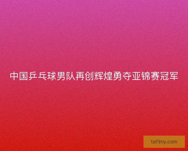 中国乒乓球男队再创辉煌勇夺亚锦赛冠军