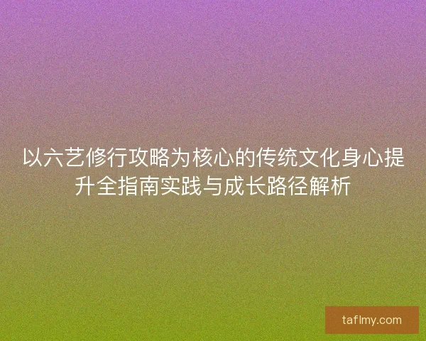 以六艺修行攻略为核心的传统文化身心提升全指南实践与成长路径解析