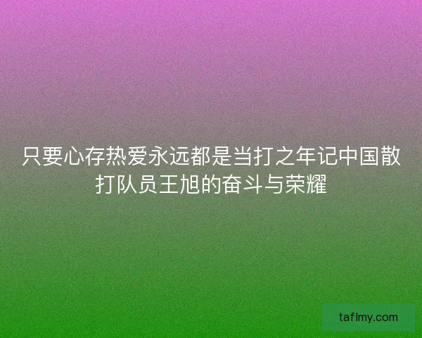 只要心存热爱永远都是当打之年记中国散打队员王旭的奋斗与荣耀