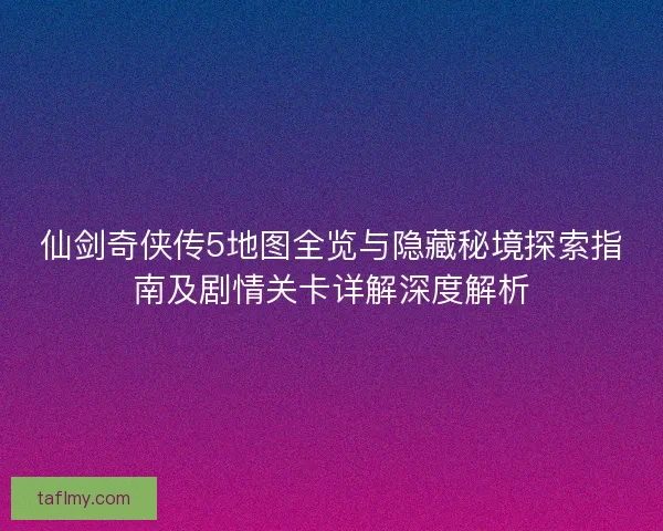 仙剑奇侠传5地图全览与隐藏秘境探索指南及剧情关卡详解深度解析