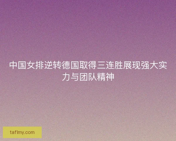 中国女排逆转德国取得三连胜展现强大实力与团队精神