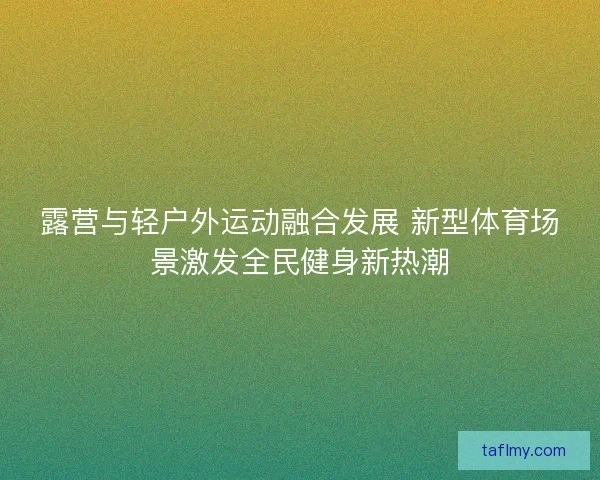 露营与轻户外运动融合发展 新型体育场景激发全民健身新热潮