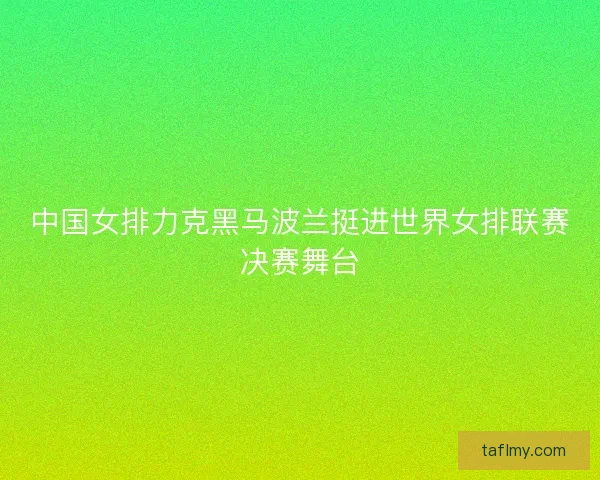 中国女排力克黑马波兰挺进世界女排联赛决赛舞台