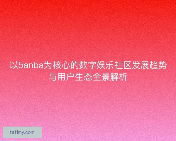 以5anba为核心的数字娱乐社区发展趋势与用户生态全景解析