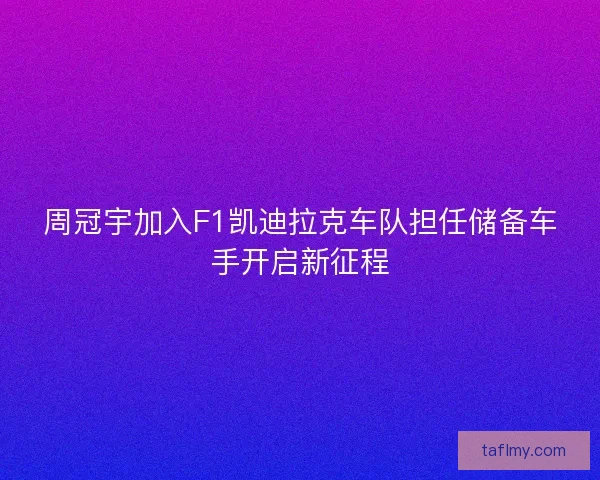 周冠宇加入F1凯迪拉克车队担任储备车手开启新征程